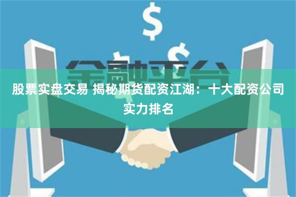 股票实盘交易 揭秘期货配资江湖：十大配资公司实力排名