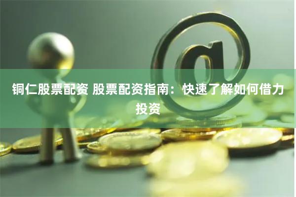 铜仁股票配资 股票配资指南：快速了解如何借力投资