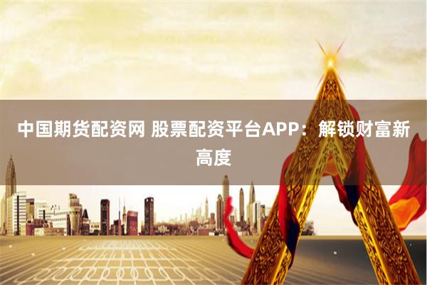 中国期货配资网 股票配资平台APP：解锁财富新高度