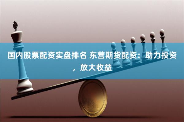 国内股票配资实盘排名 东营期货配资：助力投资，放大收益