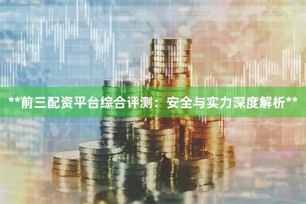 **前三配资平台综合评测：安全与实力深度解析**